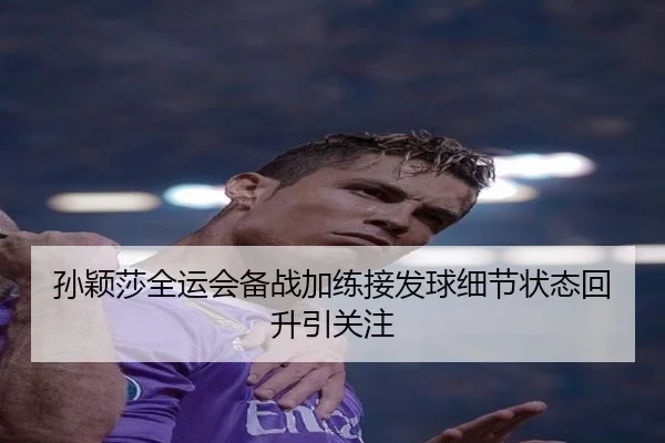 孙颖莎全运会备战加练接发球细节状态回升引关注(HuoHuSPORTS)