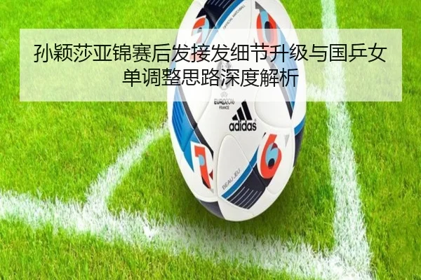 孙颖莎亚锦赛后发接发细节升级与国乒女单调整思路深度解析 - HuoHuSPORTS